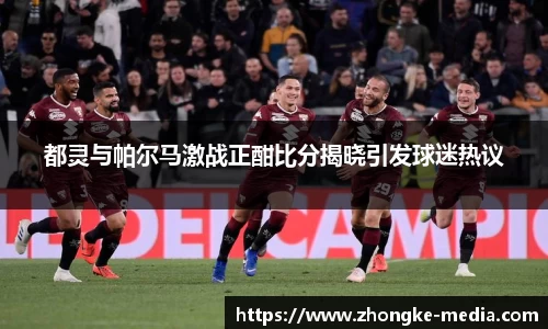 都灵与帕尔马激战正酣比分揭晓引发球迷热议